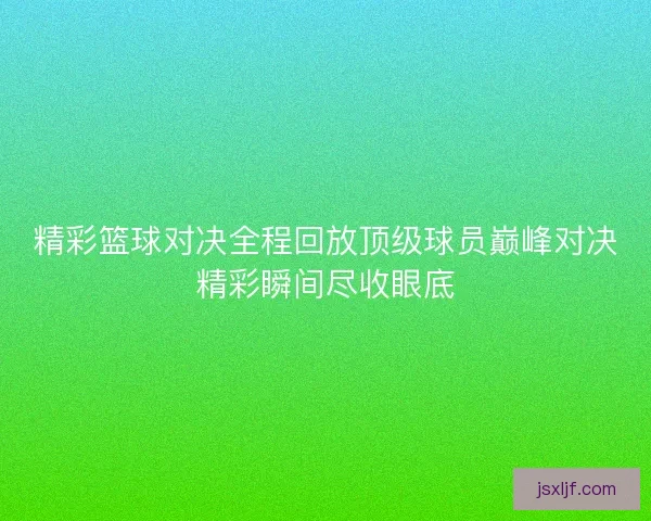 精彩篮球对决全程回放顶级球员巅峰对决精彩瞬间尽收眼底