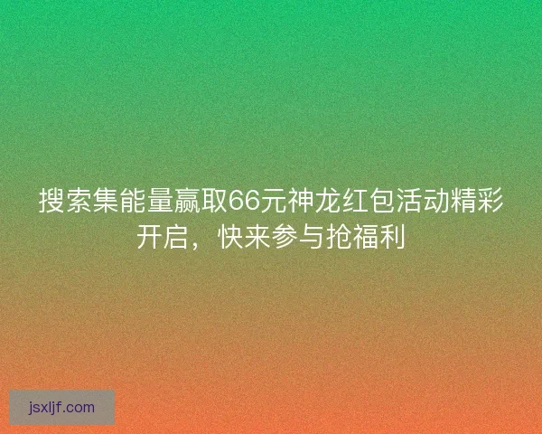 搜索集能量赢取66元神龙红包活动精彩开启，快来参与抢福利