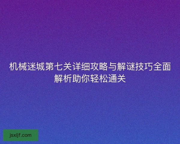 机械迷城第七关详细攻略与解谜技巧全面解析助你轻松通关