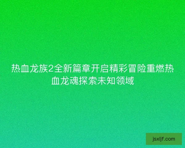 热血龙族2全新篇章开启精彩冒险重燃热血龙魂探索未知领域