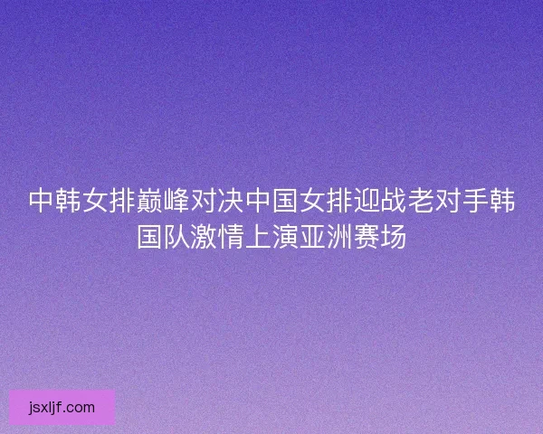 中韩女排巅峰对决中国女排迎战老对手韩国队激情上演亚洲赛场