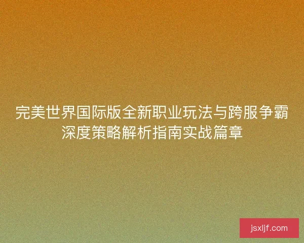 完美世界国际版全新职业玩法与跨服争霸深度策略解析指南实战篇章