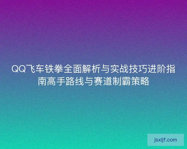 QQ飞车铁拳全面解析与实战技巧进阶指南高手路线与赛道制霸策略