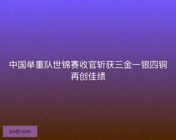 中国举重队世锦赛收官斩获三金一银四铜再创佳绩