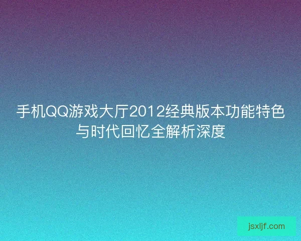手机QQ游戏大厅2012经典版本功能特色与时代回忆全解析深度