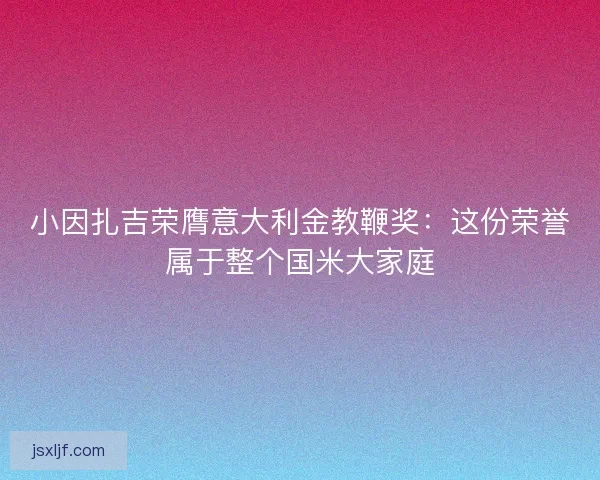 小因扎吉荣膺意大利金教鞭奖：这份荣誉属于整个国米大家庭