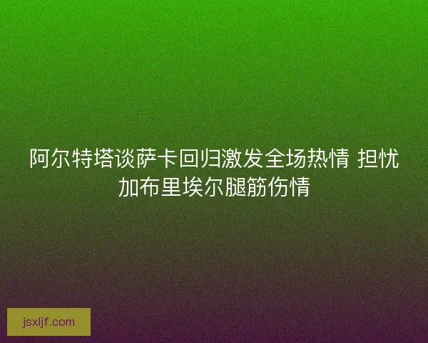阿尔特塔谈萨卡回归激发全场热情 担忧加布里埃尔腿筋伤情