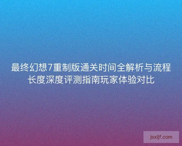 最终幻想7重制版通关时间全解析与流程长度深度评测指南玩家体验对比