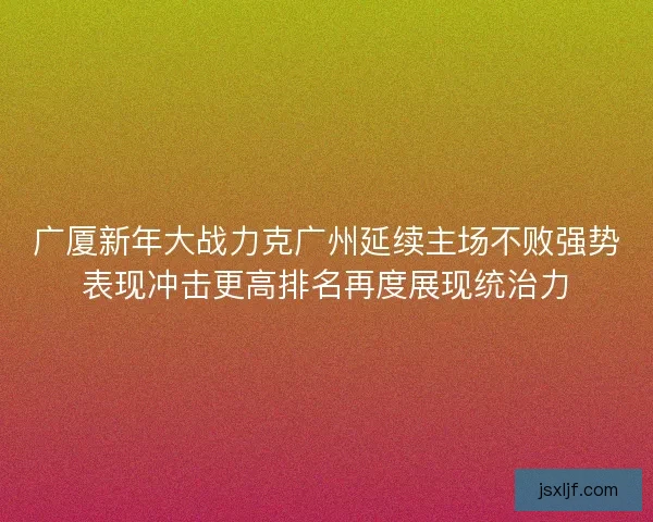 广厦新年大战力克广州延续主场不败强势表现冲击更高排名再度展现统治力