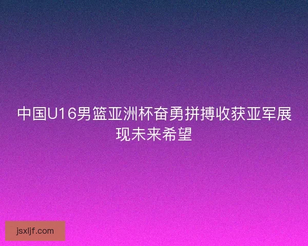 中国U16男篮亚洲杯奋勇拼搏收获亚军展现未来希望
