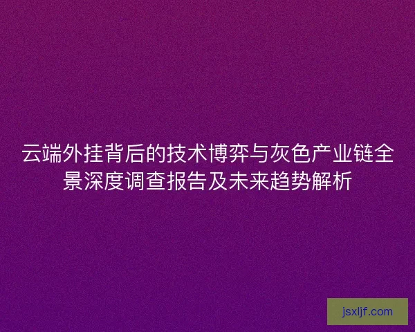 云端外挂背后的技术博弈与灰色产业链全景深度调查报告及未来趋势解析