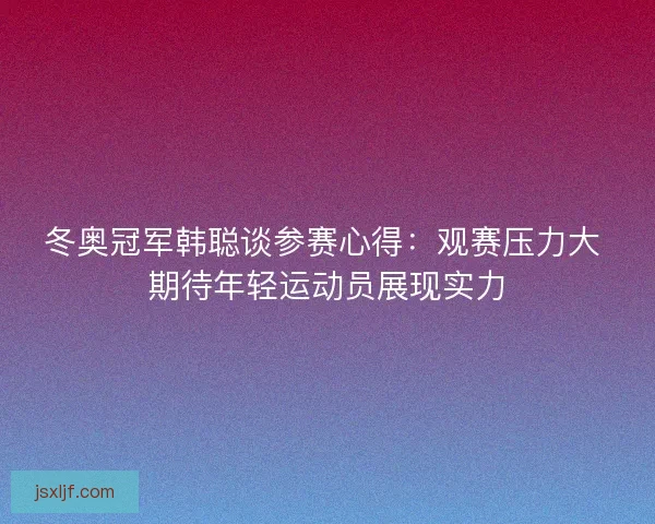 冬奥冠军韩聪谈参赛心得：观赛压力大 期待年轻运动员展现实力