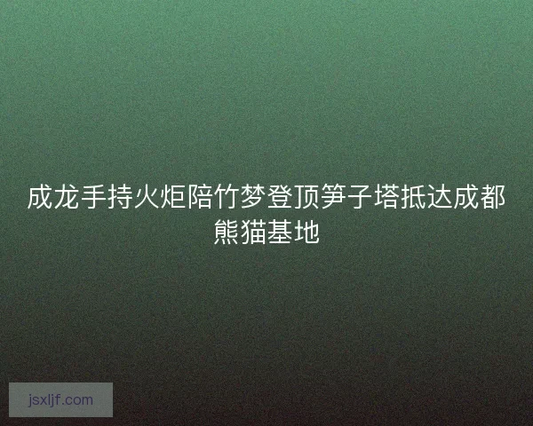成龙手持火炬陪竹梦登顶笋子塔抵达成都熊猫基地