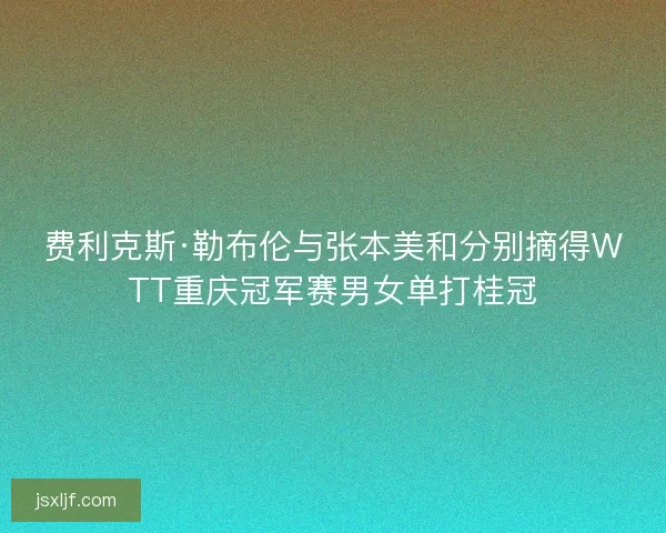 费利克斯·勒布伦与张本美和分别摘得WTT重庆冠军赛男女单打桂冠