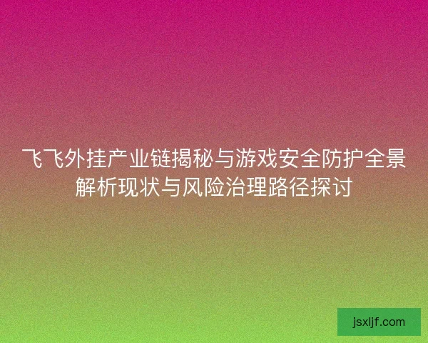 飞飞外挂产业链揭秘与游戏安全防护全景解析现状与风险治理路径探讨