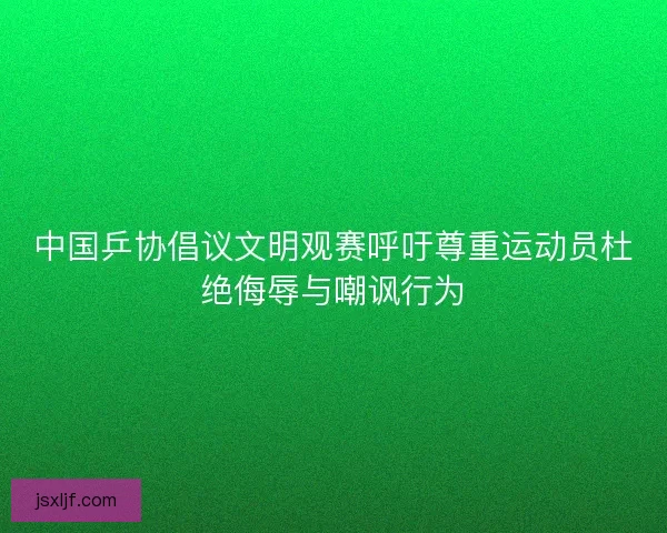 中国乒协倡议文明观赛呼吁尊重运动员杜绝侮辱与嘲讽行为