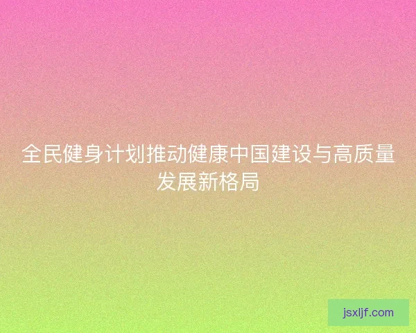 全民健身计划推动健康中国建设与高质量发展新格局
