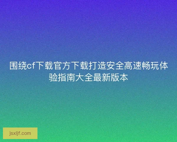 围绕cf下载官方下载打造安全高速畅玩体验指南大全最新版本