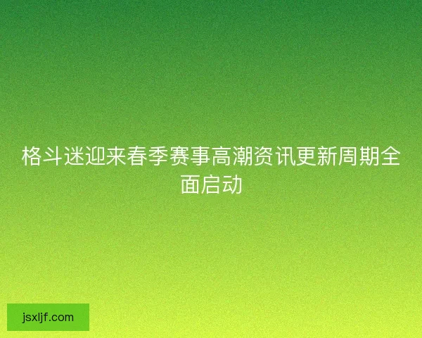 格斗迷迎来春季赛事高潮资讯更新周期全面启动