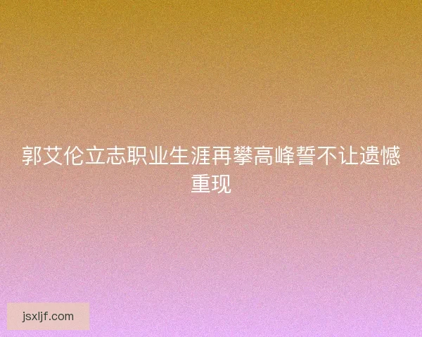 郭艾伦立志职业生涯再攀高峰誓不让遗憾重现
