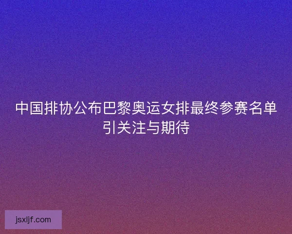 中国排协公布巴黎奥运女排最终参赛名单引关注与期待