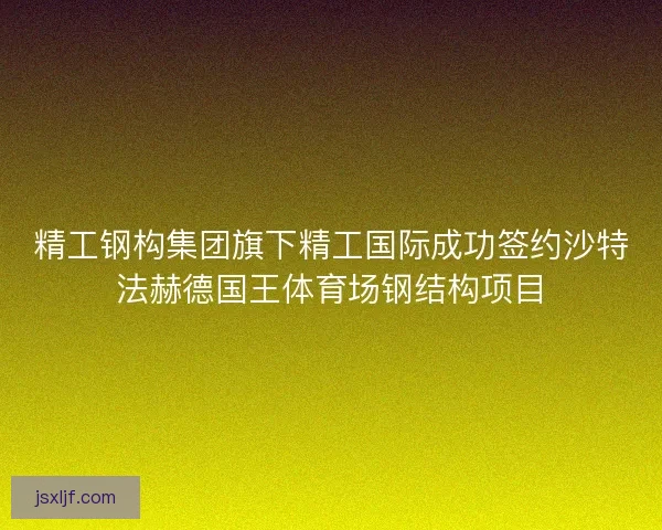 精工钢构集团旗下精工国际成功签约沙特法赫德国王体育场钢结构项目