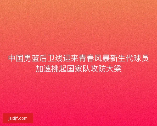 中国男篮后卫线迎来青春风暴新生代球员加速挑起国家队攻防大梁