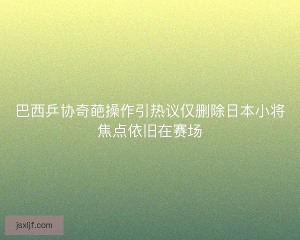 巴西乒协奇葩操作引热议仅删除日本小将焦点依旧在赛场