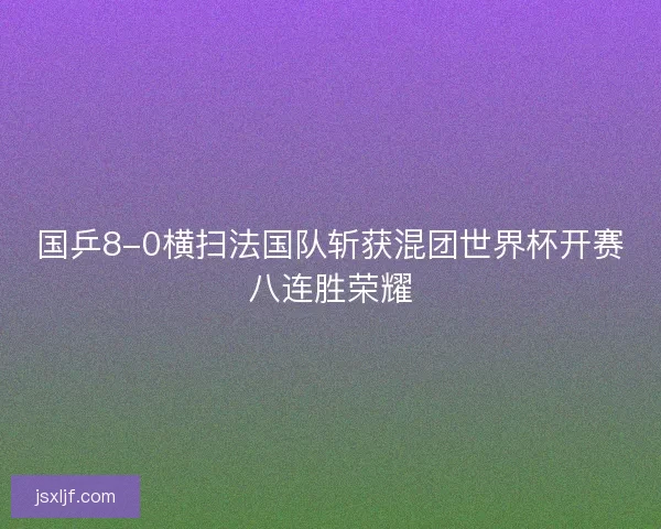 国乒8-0横扫法国队斩获混团世界杯开赛八连胜荣耀