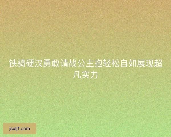 铁骑硬汉勇敢请战公主抱轻松自如展现超凡实力