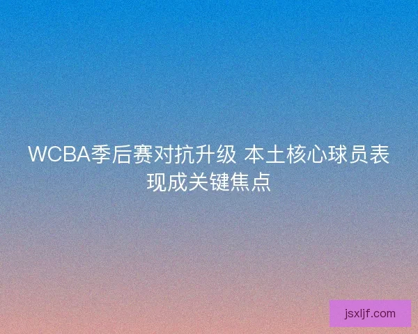WCBA季后赛对抗升级 本土核心球员表现成关键焦点