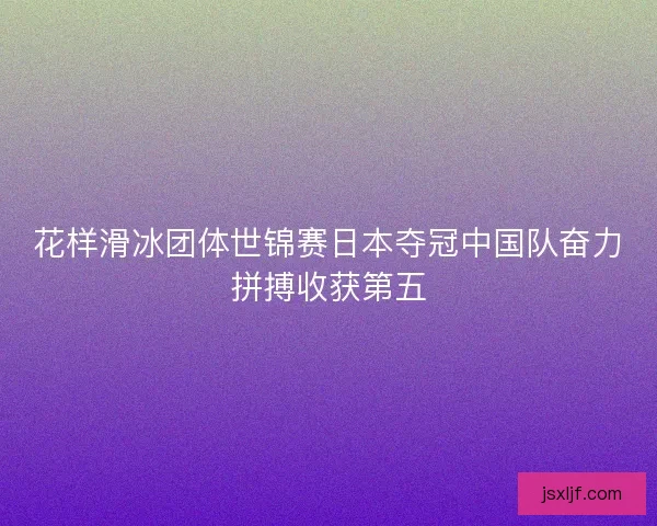 花样滑冰团体世锦赛日本夺冠中国队奋力拼搏收获第五