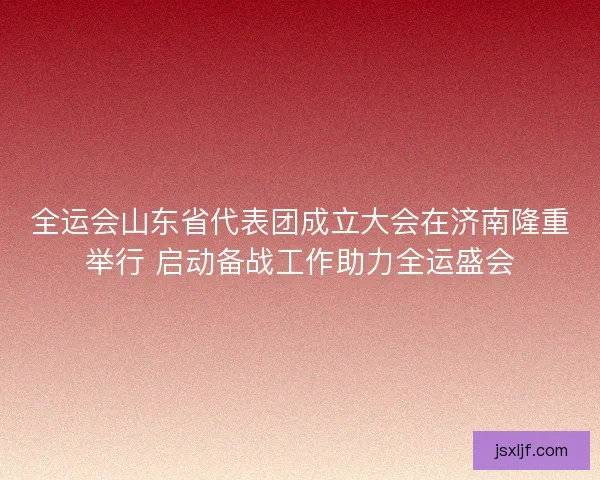 全运会山东省代表团成立大会在济南隆重举行 启动备战工作助力全运盛会