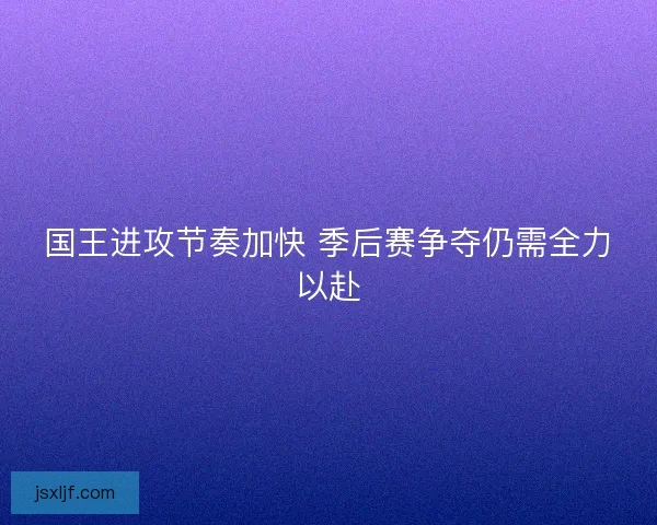 国王进攻节奏加快 季后赛争夺仍需全力以赴