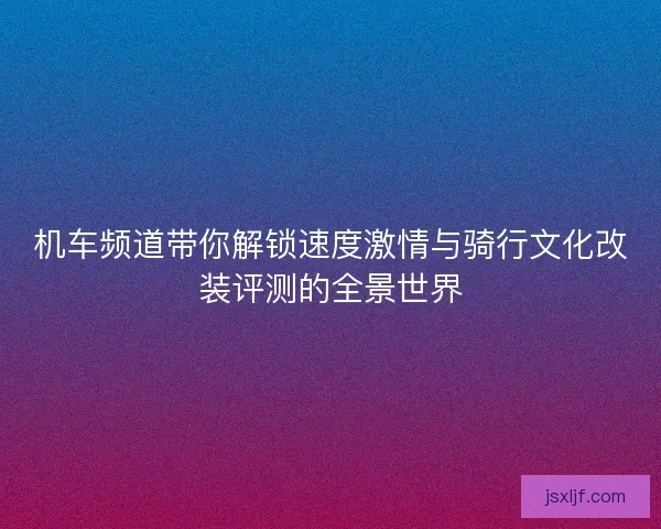 机车频道带你解锁速度激情与骑行文化改装评测的全景世界
