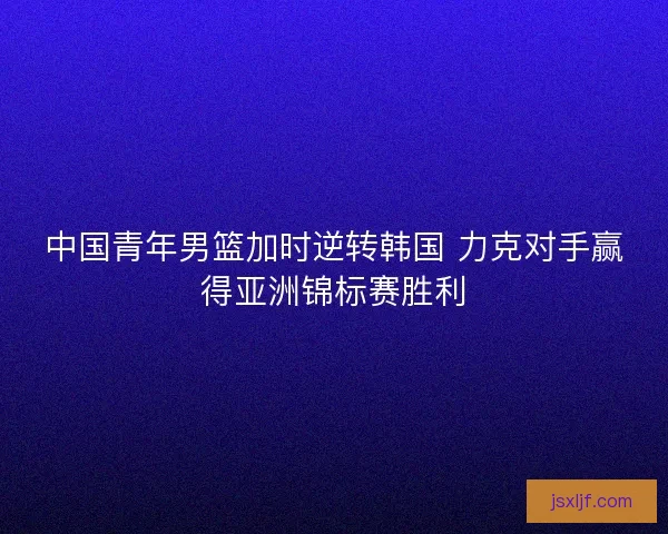 中国青年男篮加时逆转韩国 力克对手赢得亚洲锦标赛胜利