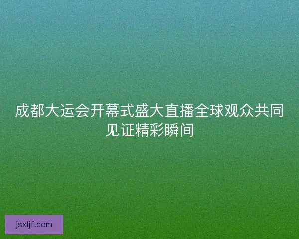成都大运会开幕式盛大直播全球观众共同见证精彩瞬间