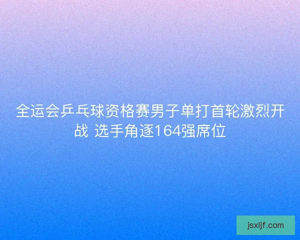 全运会乒乓球资格赛男子单打首轮激烈开战 选手角逐164强席位